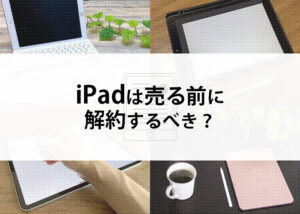 iPadは売る前に解約するべき？買取の流れと売る前の注意点を解説します！