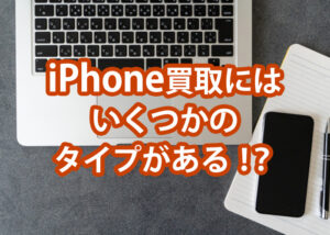 iphone買取にはいくつかのタイプがあります！それぞれの比較と事前準備を解説！