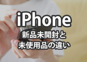iPhoneの新品未開封と未使用品の違いをご紹介します！